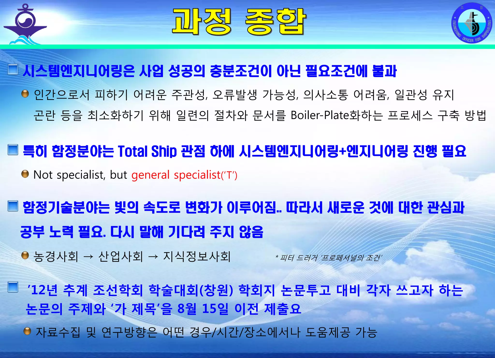 전평단 함정기술처 소령 박진원12년 함정기술처 SE 자체교육(7.10 ~ 8. 3)
시스템엔지니어링은 사업 성공의 충분조건이 아닌 필요조건에 불과
인간으로서 피하기 어려운 주관성, 오류발생 가능성, 의사소통 어려움, 일관성 유지
곤란 등을 최소화하기 위해 일련의 절차와 문서를 Boiler-Plate화하는 프로세스 구축 방법
특히 함정분야는 Total Ship 관점 하에 시스템엔지니어링+엔지니어링 진행 필요
Not specialist, but general specialist(‘T’)
함정기술분야는 빛의 속도로 변화가 이루어짐.. 따라서 새로운 것에 대한 관심과
공부 노력 필요. 다시 말해 기다려 주지 않음
농경사회 → 산업사회 → 지식정보사회 * 피터 드러거 ‘프로페셔널의 조건’
’12년 추계 조선학회 학술대회(창원) 학회지 논문투고 대비 각자 쓰고자 하는
논문의 주제와 ‘가 제목’을 8월 15일 이전 제출요
자료수집 및 연구방향은 어떤 경우/시간/장소에서나 도움제공 가능
 