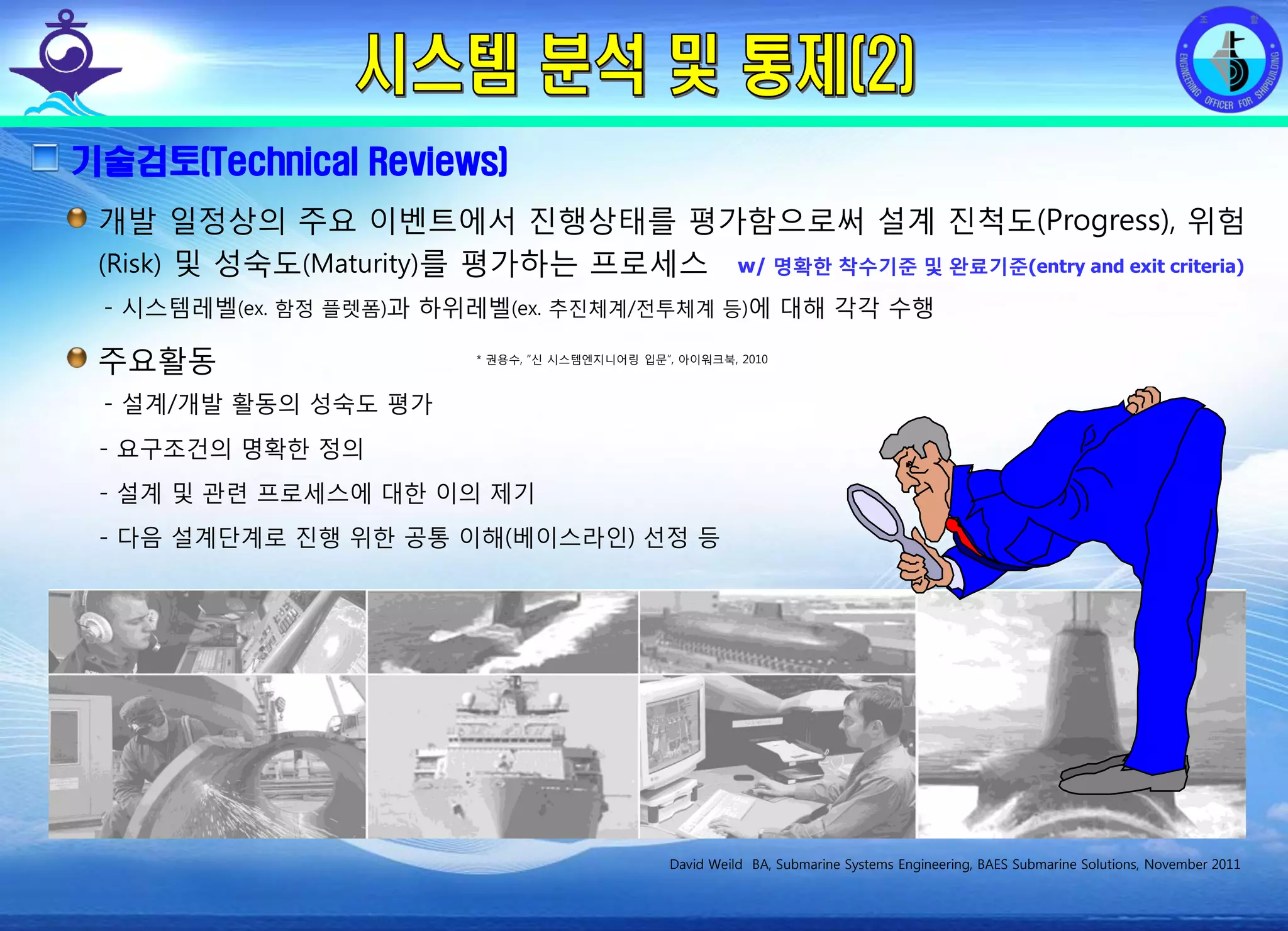 전평단 함정기술처 소령 박진원12년 함정기술처 SE 자체교육(7.10 ~ 8. 3)
기술검토(Technical Reviews)
개발 일정상의 주요 이벤트에서 진행상태를 평가함으로써 설계 진척도(Progress), 위험
(Risk) 및 성숙도(Maturity)를 평가하는 프로세스
- 시스템레벨(ex. 함정 플렛폼)과 하위레벨(ex. 추진체계/전투체계 등)에 대해 각각 수행
David Weild BA, Submarine Systems Engineering, BAES Submarine Solutions, November 2011
주요활동
- 설계/개발 활동의 성숙도 평가
- 요구조건의 명확한 정의
- 설계 및 관련 프로세스에 대한 이의 제기
- 다음 설계단계로 진행 위한 공통 이해(베이스라인) 선정 등
* 권용수, “신 시스템엔지니어링 입문”, 아이워크북, 2010
w/ 명확한 착수기준 및 완료기준(entry and exit criteria)
 