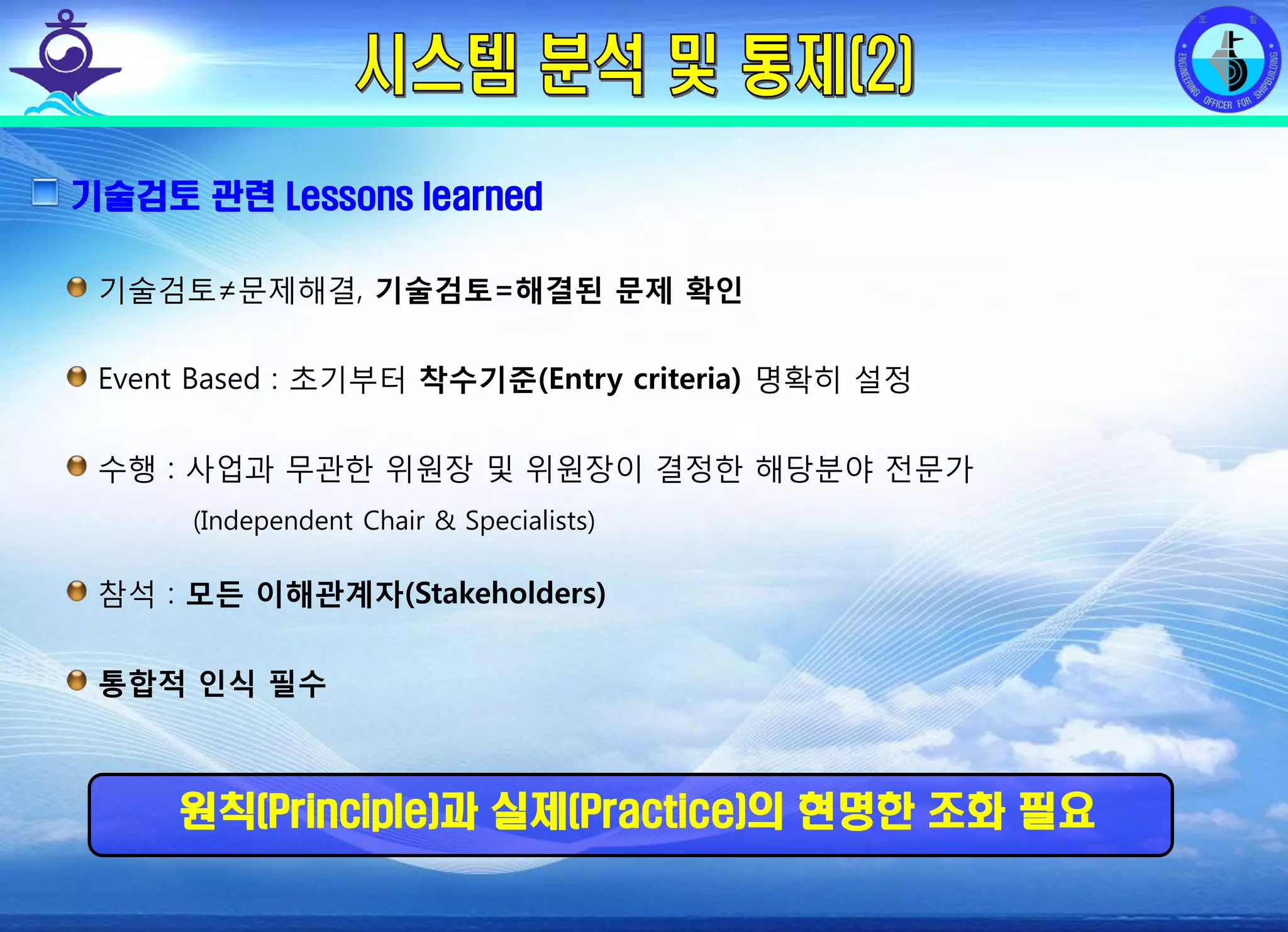 전평단 함정기술처 소령 박진원12년 함정기술처 SE 자체교육(7.10 ~ 8. 3)
기술검토 관련 Lessons learned
기술검토≠문제해결, 기술검토=해결된 문제 확인
Event Based : 초기부터 착수기준(Entry criteria) 명확히 설정
수행 : 사업과 무관한 위원장 및 위원장이 결정한 해당분야 전문가
(Independent Chair & Specialists)
참석 : 모든 이해관계자(Stakeholders)
통합적 인식 필수
원칙(Principle)과 실제(Practice)의 현명한 조화 필요
 