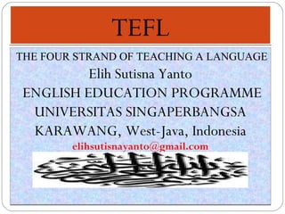 TEFLTEFL
THE FOUR STRAND OF TEACHING A LANGUAGE
Elih Sutisna Yanto
ENGLISH EDUCATION PROGRAMME
UNIVERSITAS SINGAPERBANGSA
KARAWANG, West-Java, Indonesia
elihsutisnayanto@gmail.com
THE FOUR STRAND OF TEACHING A LANGUAGE
Elih Sutisna Yanto
ENGLISH EDUCATION PROGRAMME
UNIVERSITAS SINGAPERBANGSA
KARAWANG, West-Java, Indonesia
elihsutisnayanto@gmail.com
 