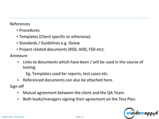 Page 13Classification: Restricted
References
• Procedures
• Templates (Client specific or otherwise)
• Standards / Guidelines e.g. Qview
• Project related documents (RSD, ADD, FSD etc).
Annexure
• Links to documents which have been / will be used in the course of
testing
Eg. Templates used for reports, test cases etc.
• Referenced documents can also be attached here.
Sign-off
• Mutual agreement between the client and the QA Team.
• Both leads/managers signing their agreement on the Test Plan.
 