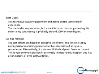 Page 15Classification: Restricted
Best Guess
This technique is purely guesswork and based on the some sort of
experience.
The method is very common, but since it is based on your gut feeling, its
uncertainty contingency is probably around 200% or even higher.
Ad-hoc method
The test efforts are based on tentative timeframe. The timeline set by
managerial or marketing personnel or by client without any guess
/experience. Alternatively, it is done until the budgeted finances run out.
This is very common practice in extremely immature organizations and has
error margins of over 100% at times.
www.mindsmapped.com
 
