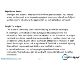 Page 16Classification: Restricted
Experience Based:
Analogies and experts: Metrics collected from previous tests. You already
tested similar application in previous project .Inputs are taken from Subject
Matter experts who know the application (as well as testing) very well.
Delphi Technique:
This is one of the widely used software testing estimation technique.
In the Delphi Method is based on surveys and basically collects the
information from participants who are experts. In this estimation technique
each task is assigned to each team member & over multiple rounds surveys
are conduct unless & until a final estimation of task is not finalized. In each
round the thought about task are gathered & feedback is provided. By using
this method, you can get quantitative and qualitative results.
In overall techniques this technique gives good confidence in the
estimation. This technique can be used with the combination of the other
techniques.
www.mindsmapped.com
 