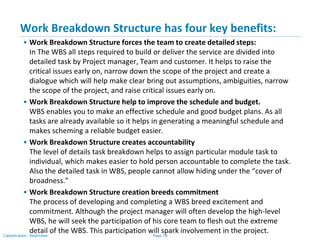 Page 18Classification: Restricted
Work Breakdown Structure has four key benefits:
• Work Breakdown Structure forces the team to create detailed steps:
In The WBS all steps required to build or deliver the service are divided into
detailed task by Project manager, Team and customer. It helps to raise the
critical issues early on, narrow down the scope of the project and create a
dialogue which will help make clear bring out assumptions, ambiguities, narrow
the scope of the project, and raise critical issues early on.
• Work Breakdown Structure help to improve the schedule and budget.
WBS enables you to make an effective schedule and good budget plans. As all
tasks are already available so it helps in generating a meaningful schedule and
makes scheming a reliable budget easier.
• Work Breakdown Structure creates accountability
The level of details task breakdown helps to assign particular module task to
individual, which makes easier to hold person accountable to complete the task.
Also the detailed task in WBS, people cannot allow hiding under the “cover of
broadness.”
• Work Breakdown Structure creation breeds commitment
The process of developing and completing a WBS breed excitement and
commitment. Although the project manager will often develop the high-level
WBS, he will seek the participation of his core team to flesh out the extreme
detail of the WBS. This participation will spark involvement in the project.
 