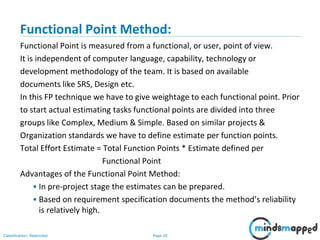 Page 20Classification: Restricted
Functional Point Method:
Functional Point is measured from a functional, or user, point of view.
It is independent of computer language, capability, technology or
development methodology of the team. It is based on available
documents like SRS, Design etc.
In this FP technique we have to give weightage to each functional point. Prior
to start actual estimating tasks functional points are divided into three
groups like Complex, Medium & Simple. Based on similar projects &
Organization standards we have to define estimate per function points.
Total Effort Estimate = Total Function Points * Estimate defined per
Functional Point
Advantages of the Functional Point Method:
• In pre-project stage the estimates can be prepared.
• Based on requirement specification documents the method’s reliability
is relatively high.
 