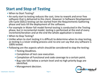 Page 4Classification: Restricted
Start and Stop of Testing
• When to Start Testing?
• An early start to testing reduces the cost, time to rework and error free
software that is delivered to the client. However in Software Development
Life Cycle (SDLC) testing can be started from the Requirements Gathering
phase and lasts till the deployment of the software.
• For example in Water fall model formal testing is conducted in the Testing
phase, but in incremental model, testing is performed at the end of every
increment/iteration and at the end the whole application is tested.
• When to Stop Testing?
• Unlike when to start testing it is difficult to determine when to stop testing,
as testing is a never ending process and no one can say that any software is
100% tested.
• Following are the aspects which should be considered to stop the testing:
• Testing Deadlines.
• Completion of test case execution.
• Completion of Functional and code coverage to a certain point.
• Bug rate falls below a certain level and no high priority bugs are
identified.
• Management decision.
 