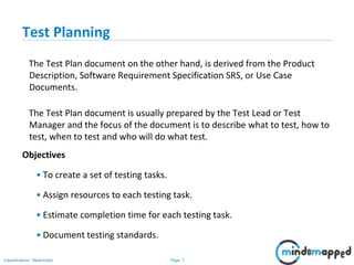 Page 7Classification: Restricted
Test Planning
The Test Plan document on the other hand, is derived from the Product
Description, Software Requirement Specification SRS, or Use Case
Documents.
The Test Plan document is usually prepared by the Test Lead or Test
Manager and the focus of the document is to describe what to test, how to
test, when to test and who will do what test.
Objectives
• To create a set of testing tasks.
• Assign resources to each testing task.
• Estimate completion time for each testing task.
• Document testing standards.
 