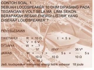 CONTOH SOAL  1 SEBUAH LOUDSPEAKER 10 OHM DIPASANG PADA TEGANGAN 6 VOLT SELA MA  LIMA SEKON. BERAPAKAH  BESAR ENERGI LISTRIK YANG DISERAP LOUDSPEAKER ? PENYELESAIAN DIKETAHUI  :  R  =  10  Ω   t  =  5  s V  =  6 V  DITANYA  :  W  =  …? V²  (6V)²  36 V² JAWAB  :  W  =  t  =  5 s  =  5 s  10  Ω   10  Ω   10  Ω W  =  18 J Jadi, loudspeaker menyerap energi listrik sebesar  18 joule  