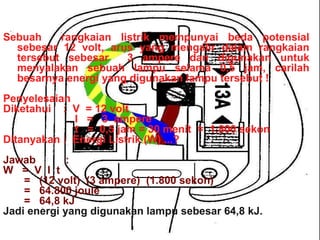 CONTOH SOAL  2 Sebuah  rangkaian listrik mempunyai beda potensial sebesar 12 volt, arus yang mengalir dalam rangkaian tersebut sebesar  3 ampere dan digunakan untuk menyalakan sebuah lampu selama 0,5 jam, carilah besarnya energi yang digunakan lampu tersebut ! Penyelesaian Diketahui  :  V  = 12 volt I  =  3  ampere t  =  0,5 jam = 30 menit  =  1.800 sekon Ditanyakan :  Energi Listrik (W) ...? Jawab  :  W  =  V  I  t =  (12 volt)  (3 ampere)  (1.800 sekon) =  64.800 joule =  64,8 kJ Jadi energi yang digunakan lampu sebesar 64,8 kJ. 