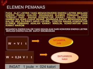 PADA  ALAT LISTRIK YANG MENGKONVERSI ENERGI LISTRIK MENJADI ENERGI PANAS (KALOR) DIGUNAKAN ELEMEN PEMANAS YANG TERBUAT DARI  BAHAN KONDUKTOR (KAWAT HALUS) DENGAN HAMBATAN JENIS CUKUP BESAR  SEHINGGA DAPAT MENGHASILKAN  KALOR JIKA DILEWATI ARUS LISTRIK.  CONTOH BAHAN KONDUKTOR ELEMEN PEMANAS ADALAH KAWAT NIKELIN, KONSTANTAN DAN KAWAT NIKROM BESARNYA ENERGI KALOR YANG DIHASILKAN DARI KONVERSI ENERGI LISTRIK  MENJADI ENERGI KALOR  DAPAT DIRUMUSKAN ELEMEN PEMANAS INGAT  1 joule  =  024 kalori W  =  V  I  t W  =  0,24  V  I  t SATUANNYA kalori 
