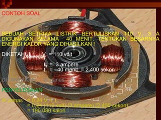 CONTOH SOAL CONTOH SOAL SEBUAH SETRIKA LISTRIK BERTULISKAN 110 V, 3 A DIGUNAKAN SELAMA  40 MENIT. TENTUKAN BESARNYA ENERGI KALOR YANG DIHASILKAN ! DIKETAHUI  :  V  = 110 volt  I  =  3 ampere t  =  40 menit  = 2.400 sekon DITANYAKAN  W panas ...? PENYELESAIAN W panas  = 0,24 V  I  t = 0,24 (110 volt) (3 ampere) (2.400 sekon) = 190.080 kalori 