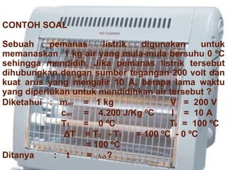 CONTOH SOAL Sebuah pemanas listrik digunakan untuk memanaskan  1 kg air yang mula-mula bersuhu 0 ºC sehingga mendidih. Jika pemanas listrik tersebut dihubungkan dengan sumber tegangan 200 volt dan kuat arus yang mengalir 10 A, berapa lama waktu yang diperlukan untuk mendidihkan air tersebut ?  Diketahui  :  m air   =  1 kg  V  =  200 V c air  =  4.200 J/Kg  ºC  I  =  10 A T 1  =  0 ºC  T 2   =  100 ºC Δ T  =  T 2  - T 1  = 100 ºC  - 0 ºC = 100 ºC Ditanya  :  t  =  ...? 