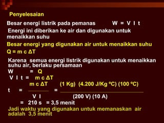 Penyelesaian Besar energi listrik pada pemanas  W  =  V  I  t Energi ini diberikan ke air dan digunakan untuk menaikkan suhu Besar energi yang digunakan air untuk menaikkan suhu Q = m c  Δ T Karena  semua energi listrik digunakan untuk menaikkan suhu air, berlaku persamaan W  =  Q V  I  t  =  m c   Δ T  m c   Δ T  (1 Kg)  (4.200 J/Kg  ºC) (100 ºC) t  =  =  V  I  (200 V) (10 A) =  210 s  = 3,5 menit Jadi waktu yang digunakan untuk memanaskan  air  adalah  3,5 menit 