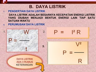 B.  DAYA LISTRIK   PENGERTIAN DAYA LISTRIK  DAYA LISTRIK ADALAH BESARNYA KECEPATAN ENERGI LISTRIK YANG DIUBAH MENJADI BENTUK ENERGI LAIN TIAP SATU SATUAN WAKTU PERUMUSAN DAYA LISTRIK 1.  2. 3.  DAYA LISTRIK ADA 3 RUMUS KETERANGAN   W P =  t 