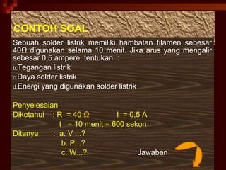 CONTOH SOAL Sebuah solder listrik memiliki hambatan filamen sebesar 40 Ω  digunakan selama 10 menit. Jika arus yang mengalir sebesar 0,5 ampere, tentukan  : Tegangan listrik Daya solder listrik Energi yang digunakan solder listrik Penyelesaian Diketahui  : R  = 40   Ω   I  = 0,5 A t  = 10 menit = 600 sekon Ditanya  :  a. V ...? b. P...? c. W...?  Jawaban 
