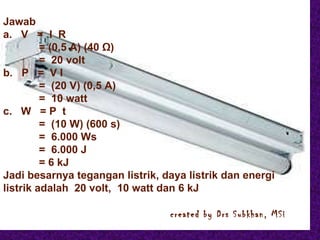 Jawab a.  V  =  I  R   = (0,5 A) (40  Ω )   =  20 volt b.  P  =  V I   =  (20 V) (0,5 A)   =  10 watt c.  W  = P  t   =  (10 W) (600 s)   =  6.000 Ws   =  6.000 J   = 6 kJ Jadi besarnya tegangan listrik, daya listrik dan energi listrik adalah  20 volt,  10 watt dan 6 kJ   created by Drs Subkhan, MSi Jawab a.  V  =  I  R   = (0,5 A) (40  Ω )   =  20 volt b.  P  =  V I   =  (20 V) (0,5 A)   =  10 watt c.  W  = P  t   =  (10 W) (600 s)   =  6.000 Ws   =  6.000 J   = 6 kJ Jadi besarnya tegangan listrik, daya listrik dan energi listrik adalah  20 volt,  10 watt dan 6 kJ   created by Drs Subkhan, MSi 