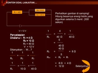 CONTOH SOAL LANJUTAN…. R 1  = 4 Ω R 2 = 10  Ω R3 = 40  Ω V = 12 V Perhatikan gambar di samping! Hitung besarnya energi listrik yang digunkan selama 5 menit  (300 sekon) Penyelesaian Diketahui :  R 1  = 4  Ω R 2  = 10  Ω Penyelesaian Diketahui :  R 1  = 4  Ω R 2  = 10  Ω R 3  = 40  Ω V  = 12 V Ditanyakan  :  W…? 1  1  1 =  + R p  R 2  R 3 1  1  1 =  +  R p  10  Ω   40  Ω   1  4  1 =  + R p  40   Ω   40  Ω 5 =  40  Ω 40  Ω   R p  =  =  8  Ω 5 R tot  =  R p  +  R 1 =  8  Ω   +  4  Ω =  12  Ω   Selanjutnya 