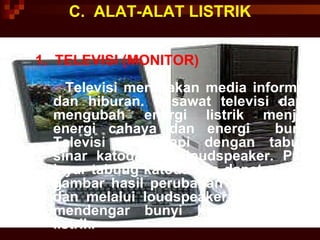 C.  ALAT-ALAT LISTRIK 1.  TELEVISI (MONITOR) Televisi merupakan media informasi dan hiburan. Pesawat televisi dapat mengubah energi listrik menjadi energi cahaya dan energi  bunyi. Televisi dilengkapi dengan tabung sinar katoda dan loudspeaker. Pada layar tabung katoda kita dapat melihat gambar hasil perubahan energi listrik dan melalui loudspeaker, kita  dapat mendengar bunyi hasil perubahan listrik. 