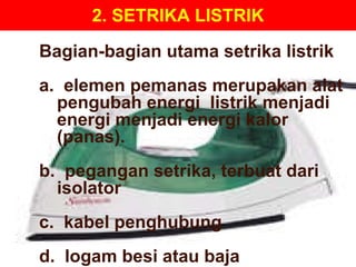 2. SETRIKA LISTRIK Bagian-bagian utama setrika listrik a.  elemen pemanas merupakan alat pengubah energi  listrik menjadi energi menjadi energi kalor (panas). b.  pegangan setrika, terbuat dari isolator  c.  kabel penghubung d.  logam besi atau baja 