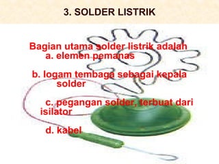 3. SOLDER LISTRIK Bagian utama solder listrik adalah a. elemen pemanas b. logam tembaga sebagai kepala      solder c. pegangan solder, terbuat dari  isilator d. kabel 