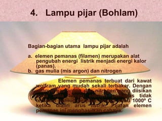 4.  Lampu pijar (Bohlam) Bagian-bagian utama  lampu pijar adalah a.  elemen pemanas (filamen) merupakan alat pengubah energi  listrik menjadi energi kalor (panas). b.  gas mulia (mis argon) dan nitrogen Elemen pemanas terbuat dari kawat wolfram yang mudah sekali terbakar. Dengan adanya gas argon dan nitrogen yang diisikan pada bola lampu elemen pemanas tidak terbakar namun berpijar hingga suhu 1000º C ketika dialiri arus listrik. Pijaran elemen pemanas ini menghasilkan cahaya. 