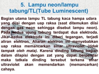 5.  Lampu neon/lampu tabung/TL(Tube Luminescent)  Bagian utama lampu TL tabung kaca hampa udara  yang diisi dengan uap raksa (saat ditemukan diisi dengan gas neon sehingga disebut lampu neon). Pada kedua ujung tabung terdapat dua elektroda. Jika kedua elektroda ini diberi tegangan, terjadi aliran elektron. Aliaran elektron ini menyebabkan uap raksa memancarkan sinar ultraviolet ( tidak tampak oleh mata).  Karena dinding tabung bagian dalam dilapisi dengan zat yang dapat berpendar maka tatkala dinding tersebut terkena sinar ultraviolet akan memendarkan (memancarkan) cahaya. 
