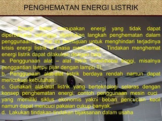 PENGHEMATAN ENERGI LISTRIK Energi listrik merupakan energi yang tidak dapat diperbaharui sehingga diperlukan langkah penghematan dalam penggunaannya. Hal ini berrtujuan untuk menghindari terjadinya krisis energi listrik di masa mendatang.  Tindakan menghemat energi listrik dapat dilakukan dengan cara : a. Penggunaan alat – alat listrik berefisiensi tinggi, misalnya penggantian lampu pijar dengan lampu TL b. Penggunaan alat-alat listrik berdaya rendah namun dapat mencukupi kebutuhan. c. Gunakan alat-alat listrik yang berteknologi selaras dengan konsep penghematan energi, contoh penggunaan mesin cuci  yang memiliki siklus ekonomis yakni beban pencucian kecil namun dapat mencuci pakaian cukup banyak.  d.  Lakukan tindakan-tindakan bijaksanan dalam usaha  