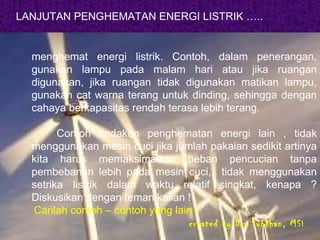 LANJUTAN PENGHEMATAN ENERGI LISTRIK ….. menghemat energi listrik. Contoh, dalam penerangan, gunakan lampu pada malam hari atau jika ruangan digunakan, jika ruangan tidak digunakan matikan lampu, gunakan cat warna terang untuk dinding, sehingga dengan cahaya berkapasitas rendah terasa lebih terang. Contoh tindakan penghematan energi lain , tidak menggunakan mesin cuci jika jumlah pakaian sedikit artinya kita harus memaksimalkan beban pencucian tanpa pembebanan lebih pada mesin cuci,  tidak menggunakan setrika listrik dalam waktu relatif singkat, kenapa ? Diskusikan dengan teman kalian !  Carilah contoh – contoh yang lain ! created by Drs Subkhan, MSi 