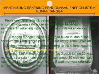 Pemakaian energi listrik pelanggan PLN (rumah tangga, sarana umum dll) dihitung satu bulan sekalai untuk keperluan pembayaran rekening listrik. Hal ini dapat dilakukan dengan dua cara : 1.  Dengan menghitung selisih angka bulan ini dan bulan sebelumnya yang tertera pada alat ukur energi listrik (kWh meter). Dengan menggunakan rumus energi listrik selama satu bulan. Contoh Soal hitungan dengan rumus Di rumah Lutfan menggunakan lampu 3 buah lampu 20 watt menyala rata-rata 4 jam sehari, 2 buah lampu 10 watt menyala rata-rata 8 jam sehari, 2 buah lampu 5 watt menyala rata-rata 8 jam sehari, televisi  100 watt menyala  