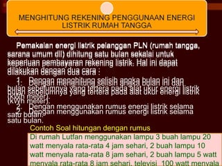 Pemakaian energi listrik pelanggan PLN (rumah tangga, sarana umum dll) dihitung satu bulan sekalai untuk keperluan pembayaran rekening listrik. Hal ini dapat dilakukan dengan dua cara : 1.  Dengan menghitung selisih angka bulan ini dan bulan sebelumnya yang tertera pada alat ukur energi listrik (kWh meter). 2.  Dengan menggunakan rumus energi listrik selama satu bulan. Contoh Soal hitungan dengan rumus Di rumah Lutfan menggunakan lampu 3 buah lampu 20 watt menyala rata-rata 4 jam sehari, 2 buah lampu 10 watt menyala rata-rata 8 jam sehari, 2 buah lampu 5 watt menyala rata-rata 8 jam sehari, televisi  100 watt menyala  Pemakaian energi listrik pelanggan PLN (rumah tangga, sarana umum dll) dihitung satu bulan sekalai untuk keperluan pembayaran rekening listrik. Hal ini dapat dilakukan dengan dua cara : 1.  Dengan menghitung selisih angka bulan ini dan bulan sebelumnya yang tertera pada alat ukur energi listrik (kWh meter). 2.  Dengan menggunakan rumus energi listrik selama satu bulan. 