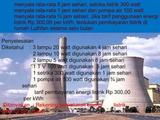 menyala rata-rata 5 jam sehari, setrika listrik 300 watt menyala rata-rata 1 jam sehari dan pompa air 100 watt menyala rata-rata ¾ jam sehari. Jika tarif penggunaan energi listrik Rp 300,00 per kWh, tentukan pembayaran listrik di rumah Luthfan selama satu bulan Penyelesaian Diketahui  : 3 lampu 20 watt digunakan 4 jam sehari 2 lampu 10 watt digunakan 8 jam sehari 2 lampu 5 watt digunakan 8 jam sehari 1 T V 100 watt digunakan  5 jam sehari 1 setrika 300 watt digunakan 1 jam sehari 1 pompa air 100 watt digunakan ¾ jam    sehari tarif pembayaran energi listrik Rp 300,00    per kWh Ditanyakan  : Rekening pemakaian energi  listrik    selama satu bulan 