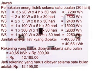 Jawab Pemakaian energi listrik selama satu bualan (30 hari) W1  =  3 x 20 W x 4 h x 30 hari  =  7200 Wh W2  =  2 x 10 W x 8 h x 30 hari  =  4800 Wh W3  =  2 x  5  W x 8 h x 30 hari  =  2400 Wh W4  =  1 x 100 W x 5 h x 30 hari  = 15000 Wh W5  =  1 x 300 W x 1 h x 30 hari  =  9000 Wh W6  =  1 x 100 W x 3/4 h x 30 hari  =  2250 Wh Jumlah energi  listrikyang dipakai  = 40650 Wh = 40,65 kWh Rekening yang harus dibayar selama satu bulan  = 40,65 kWh x Rp 300,00  = Rp  12.195,00 Jadi rekening yang harus dibayar selama satu bulan adalah Rp  12.195,00 