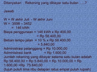 Ditanyakan  : Rekening yang dibayar satu bulan …..? Jawab W = W akhir Juli  - W akhir Juni W =  3598 – 3452  =  146 kWh Biaya penggunaan = 146 kWh x Rp 400,00 = Rp 58.400,00 Beban lampu jalan  = 10 % x Rp 58.400,00 = 5.840,00 Administrasi pelanggang = Rp 10.000,00 Administrasi bank  = Rp 1.600,00 Jumlah rekening yang dibayar selama satu bulan adalah Rp 58.400,00 + Rp 5.840,00 + Rp 10.000,00 + Rp 1.600,00 =Rp  75.840,00 (tujuh puluh lima ribu delapan ratus empat puluh rupiah) 