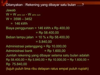 Ditanyakan : Rekening yang dibayar satu bulan …..? Jawab W = W  akhir Juli  - W  akhir Juni W =  3598 – 3452  =  146 kWh Biaya penggunaan = 146 kWh x Rp 400,00 = Rp 58.400,00 Beban lampu jalan  = 10 % x Rp 58.400,00 = 5.840,00 Administrasi pelanggang = Rp 10.000,00 Administrasi bank  = Rp 1.600,00 Jumlah rekening yang dibayar selama satu bulan adalah Rp 58.400,00 + Rp 5.840,00 + Rp 10.000,00 + Rp 1.600,00 = Rp  75.840,00 (tujuh puluh lima ribu delapan ratus empat puluh rupiah) 