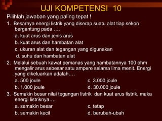 UJI KOMPETENSI  10 Pilihlah jawaban yang paling tepat ! 1.  Besarnya energi listrik yang diserap suatu alat tiap sekon bergantung pada …. a. kuat arus dan jenis arus b. kuat arus dan hambatan alat c. ukuran alat dan tegangan yang digunakan   d. suhu dan hambatan alat 2.  Melalui sebuah kawat pemanas yang hambatannya 100 ohm mengalir arus sebesar satu ampere selama lima menit. Energi yang dikeluarkan adalah…. a. 500 joule c. 3.000 joule b. 1.000 joule d. 30.000 joule 3.  Semakin besar nilai tegangan listrik  dan kuat arus listrik, maka energi listriknya…. a. semakin besar c. tetap b. semakin kecil d. berubah-ubah 