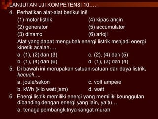 LANJUTAN UJI KOMPETENSI 10…. 4.  Perhatikan alat-alat berikut ini! (1) motor listrik (4) kipas angin (2) generator (5) accumulator (3) dinamo (6) arloji Alat yang dapat mengubah energi listrik menjadi energi kinetik adalah…. a. (1), (2) dan (3) c. (2), (4) dan (5) b. (1), (4) dan (6) d. (1), (3) dan (4) 5.  Di bawah ini merupakan satuan-satuan dari daya listrik,  kecuali…. a. joule/sekon c. volt ampere b. kWh (kilo watt jam) d. watt 6.  Energi listrik memiliki energi yang memiliki keunggulan dibanding dengan energi yang lain, yaitu…. a. tenaga pembangkitnya sangat murah 