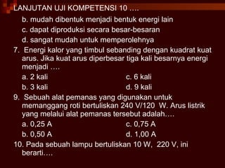 LANJUTAN UJI KOMPETENSI 10 …. b. mudah dibentuk menjadi bentuk energi lain c. dapat diproduksi secara besar-besaran d. sangat mudah untuk memperolehnya 7.  Energi kalor yang timbul sebanding dengan kuadrat kuat arus. Jika kuat arus diperbesar tiga kali besarnya energi menjadi …. a. 2 kali c. 6 kali b. 3 kali d. 9 kali 9.  Sebuah alat pemanas yang digunakan untuk memanggang roti bertuliskan 240 V/120  W. Arus listrik yang melalui alat pemanas tersebut adalah…. a. 0,25 A c. 0,75 A b. 0,50 A d. 1,00 A  10. Pada sebuah lampu bertuliskan 10 W,  220 V, ini berarti…. 