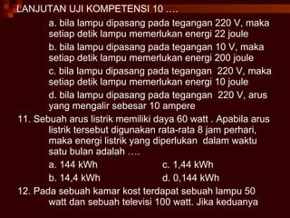 LANJUTAN UJI KOMPETENSI 10 …. a. bila lampu dipasang pada tegangan 220 V, maka setiap detik lampu memerlukan energi 22 joule b. bila lampu dipasang pada tegangan 10 V, maka setiap detik lampu memerlukan energi 200 joule c. bila lampu dipasang pada tegangan  220 V, maka setiap detik lampu memerlukan energi 10 joule d. bila lampu dipasang pada tegangan  220 V, arus yang mengalir sebesar 10 ampere 11. Sebuah arus listrik memiliki daya 60 watt . Apabila arus listrik tersebut digunakan rata-rata 8 jam perhari, maka energi listrik yang diperlukan  dalam waktu satu bulan adalah …. a. 144 kWh c. 1,44 kWh b. 14,4 kWh d. 0,144 kWh 12. Pada sebuah kamar kost terdapat sebuah lampu 50 watt dan sebuah televisi 100 watt. Jika keduanya  