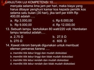 LANJUTAN UJI KOMPETENSI 10…. menyala selama lima jam per hari, maka biaya yang harus dibayar penghuni kamar kos kepada pemilik kos  selama satu bulan (30 hari), jika tarif per kWh Rp 400,00 adalah …. a.  Rp 3.000,00 c. Rp 6.000,00 b.  Rp 9.000,00 d. Rp 12.000,00 13. Sebuah lampu  bertuliskan 80 watt/220 volt. Hambatan lampu tersebut adalah…. a. 2,75  Ω b.  27,5  Ω b. 275  Ω d.  605  Ω 14. Kawat nikrom banyak digunakan untuk membuat elemen pemanas karena …. a. memiliki titik lebur tinggi dan mudah dioksidasi b. memiliki titik lebur tinggi dan tidak mudah dioksidasi c. memiliki titik lebur rendah dan mudah dioksidasi d. memiliki titik lebur rendah dan tidak mudah dioksidasi 