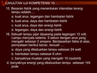 LANJUTAN UJI KOMPETENSI 10…. 15. Besaran listrik yang menentukan intensitas terang lampu adalah…. a. kuat arus, tegangan dan hambatan listrik b. kuat arus, daya dan hambatan listrik c. kuat arus, daya dan energi listrik d. tegangan, daya dan energi listrik  16. Sebuah lampu pijar dipasang pada tegangan 12 volt. Lampu menyala selama  5 sekon dengan arus yang mengalir sebesar 2 ampere. Berdasarkan fakta di atas, pernyataan berikut benar,  kecuali  …. a. daya yang dikeluarkan lampu sebesar 24 watt b. hambatan lampu sebesar 6 ohm c. banyaknya muatan yang mengalir 10 coulomb d. banyaknya energi yang dikeluarkan lampu  sebesar 144 joule 