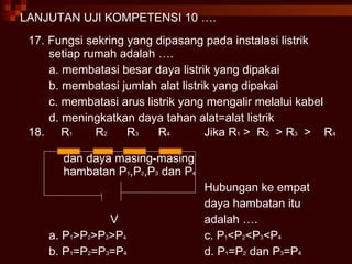 LANJUTAN UJI KOMPETENSI 10 …. 17. Fungsi sekring yang dipasang pada instalasi listrik setiap rumah adalah …. a. membatasi besar daya listrik yang dipakai b. membatasi jumlah alat listrik yang dipakai c. membatasi arus listrik yang mengalir melalui kabel d. meningkatkan daya tahan alat=alat listrik 18.  R 1   R 2   R 3   R 4  Jika R 1  >  R 2   > R 3   >  R 4  dan daya masing-masing   hambatan P 1 ,P 2 ,P 3  dan P 4 Hubungan ke empat  daya hambatan itu V adalah …. a. P 1 >P 2 >P 3 >P 4   c. P 1 <P 2 <P 3 <P 4   b. P 1 =P 2 =P 3 =P 4   d. P 1 =P 2  dan P 3 =P 4   
