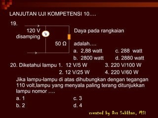 LANJUTAN UJI KOMPETENSI 10…. 19. 120 V  Daya pada rangkaian disamping   50  Ω   adalah…. a.  2,88 watt   c. 288  watt b.  2800 watt   d. 2880 watt 20. Diketahui lampu 1.  12 V/5 W 3. 220 V/100 W   2. 12 V/25 W 4. 220 V/60 W Jika lampu-lampu di atas dihubungkan dengan tegangan 110 volt,lampu yang menyala paling terang ditunjukkan lampu nomor …. a. 1 c. 3 b. 2 d. 4 created by Drs Subkhan, MSi V 