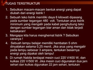 TUGAS TERSTRUKTUR 1.  Sebutkan macam-macam bentuk energi yang dapat diubah dari energi listrik ! 2.  Sebuah teko listrik memiliki daya 6 kilowatt dipasang pada sumber tegangan 480  volt. Tentukan arus listrik minimum yang mengalir pada kabel penghubung teko dengan sumber tegangan biar aman dan tidak terjadi kebakaran! 3.  Mengapa kita harus menghemat listrik ? Sebutkan caranya ! 4.  Sebuah lampu belajar memiliki hambatan 5 ohm dinyalakan selama 0,25 menit. Jika arus yang mengalir pada lampu sebesar 3 ampere, tentukan besarnya energi yang dipakai oleh lampu! 5.  Di rumah Nabila terdapat mesin cuci 220 V/400 W, dan kulkas 220 V/500 W. Jika mesin cuci digunakan dua  jam sehari dan kulkas digunakan 22 jam sehari, tentukan 