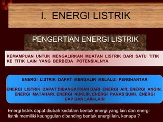 I.  ENERGI LISTRIK PENGERTIAN ENERGI LISTRIK Energi listrik dapat diubah kedalam bentuk energi yang lain dan energi listrik memiliki keunggulan dibanding bentuk energi lain, kenapa ? KEMAMPUAN  UNTUK  MENGALIRKAN  MUATAN  LISTRIK  DARI  SATU  TITIK  KE  TITIK  LAIN  YANG  BERBEDA  POTENSIALNYA ENERGI  LISTRIK  DAPAT  MENGALIR  MELALUI  PENGHANTAR ENERGI  LISTRIK  DAPAT DIBANGKITKAN DARI  ENERGI  AIR, ENERGI  ANGIN,  ENERGI  MATAHARI, ENERGI  NUKLIR, ENERGI  PANAS BUMI,  ENERGI UAP DAN LAIN-LAIN 
