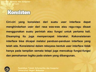 Interaksi Manusia dan Komputer
Created By Arfianti




     Ciri-ciri   yang       konsisten     dari    suatu       user    interface   dapat
     menghindarkan user dari rasa was-was atau ragu-ragu disaat
     menggunakan suatu perintah atau fungsi untuk pertama kali.
     Disamping        itu   juga    mempercepat          interaksi.    Kekonsistenan
     interface bisa dicapai melalui panduan-panduan interface yang
     telah ada. Konsistensi dalam rekayasa bentuk user interface tidak
     hanya pada tampilan semata tetapi juga mencakup fungsi-fungsi
     dan pemahaman logika pada sistem yang dibangunan.



                 Pendidikan Teknik Informatika dan Komputer
                 Universitas Negeri Makassar
 