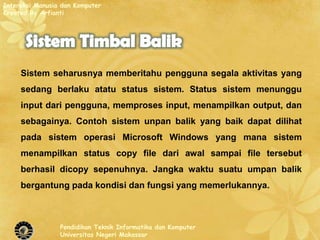 Interaksi Manusia dan Komputer
Created By Arfianti




     Sistem seharusnya memberitahu pengguna segala aktivitas yang
     sedang berlaku atatu status sistem. Status sistem menunggu
     input dari pengguna, memproses input, menampilkan output, dan
     sebagainya. Contoh sistem unpan balik yang baik dapat dilihat
     pada sistem operasi Microsoft Windows yang mana sistem
     menampilkan status copy file dari awal sampai file tersebut
     berhasil dicopy sepenuhnya. Jangka waktu suatu umpan balik
     bergantung pada kondisi dan fungsi yang memerlukannya.



                 Pendidikan Teknik Informatika dan Komputer
                 Universitas Negeri Makassar
 