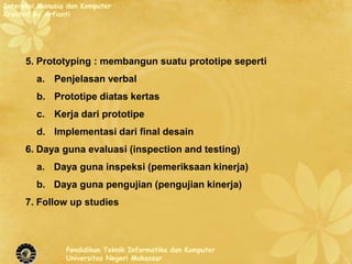 Interaksi Manusia dan Komputer
Created By Arfianti




      5. Prototyping : membangun suatu prototipe seperti
         a. Penjelasan verbal
         b. Prototipe diatas kertas
         c. Kerja dari prototipe
         d. Implementasi dari final desain
      6. Daya guna evaluasi (inspection and testing)
         a. Daya guna inspeksi (pemeriksaan kinerja)
         b. Daya guna pengujian (pengujian kinerja)
      7. Follow up studies



                 Pendidikan Teknik Informatika dan Komputer
                 Universitas Negeri Makassar
 