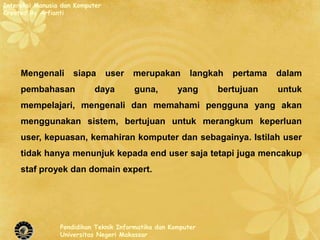 Interaksi Manusia dan Komputer
Created By Arfianti




     Mengenali       siapa       user   merupakan        langkah   pertama   dalam
     pembahasan             daya        guna,        yang     bertujuan      untuk
     mempelajari, mengenali dan memahami pengguna yang akan
     menggunakan sistem, bertujuan untuk merangkum keperluan
     user, kepuasan, kemahiran komputer dan sebagainya. Istilah user
     tidak hanya menunjuk kepada end user saja tetapi juga mencakup
     staf proyek dan domain expert.




                 Pendidikan Teknik Informatika dan Komputer
                 Universitas Negeri Makassar
 