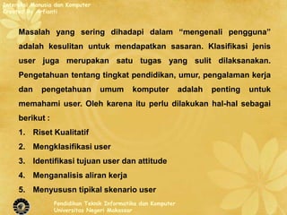 Interaksi Manusia dan Komputer
Created By Arfianti


     Masalah yang sering dihadapi dalam “mengenali pengguna”
     adalah kesulitan untuk mendapatkan sasaran. Klasifikasi jenis
     user juga merupakan satu tugas yang sulit dilaksanakan.
     Pengetahuan tentang tingkat pendidikan, umur, pengalaman kerja
     dan     pengetahuan         umum       komputer          adalah   penting   untuk
     memahami user. Oleh karena itu perlu dilakukan hal-hal sebagai
     berikut :
     1. Riset Kualitatif
     2. Mengklasifikasi user
     3. Identifikasi tujuan user dan attitude
     4. Menganalisis aliran kerja
     5. Menyususn tipikal skenario user
                 Pendidikan Teknik Informatika dan Komputer
                 Universitas Negeri Makassar
 
