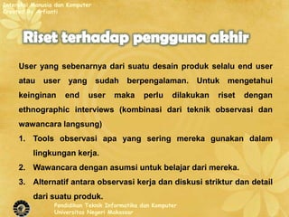 Interaksi Manusia dan Komputer
Created By Arfianti




     User yang sebenarnya dari suatu desain produk selalu end user
     atau    user     yang       sudah   berpengalaman.       Untuk    mengetahui
     keinginan       end     user    maka      perlu     dilakukan   riset   dengan
     ethnographic interviews (kombinasi dari teknik observasi dan
     wawancara langsung)
     1. Tools observasi apa yang sering mereka gunakan dalam
          lingkungan kerja.
     2. Wawancara dengan asumsi untuk belajar dari mereka.
     3. Alternatif antara observasi kerja dan diskusi striktur dan detail
          dari suatu produk.
                 Pendidikan Teknik Informatika dan Komputer
                 Universitas Negeri Makassar
 
